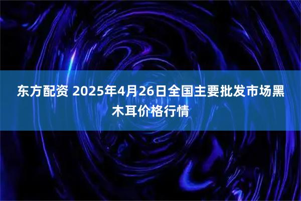 东方配资 2025年4月26日全国主要批发市场黑木耳价格行情