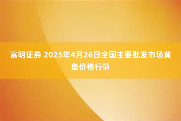 富明证券 2025年4月26日全国主要批发市场黄鱼价格行情