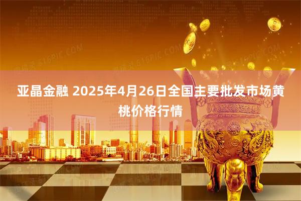 亚晶金融 2025年4月26日全国主要批发市场黄桃价格行情