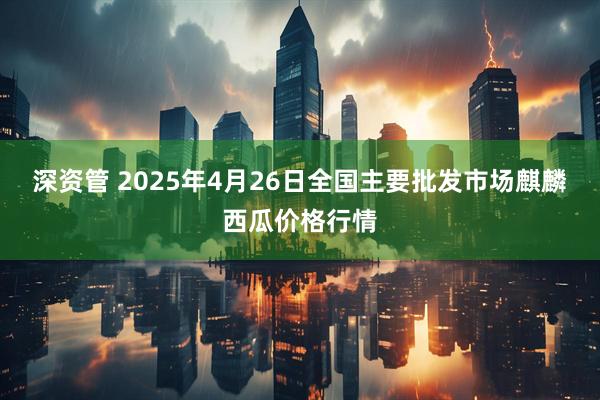 深资管 2025年4月26日全国主要批发市场麒麟西瓜价格行情