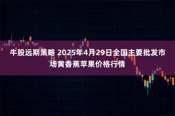 牛股远期策略 2025年4月29日全国主要批发市场黄香蕉苹果价格行情