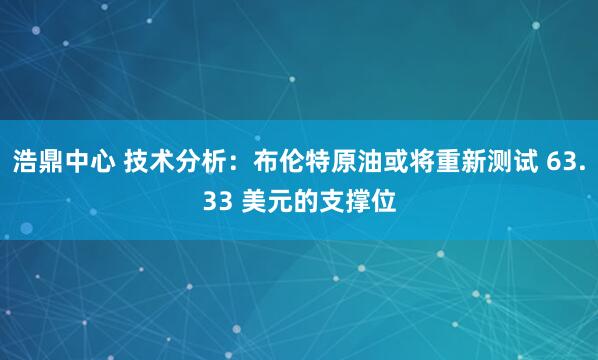 浩鼎中心 技术分析：布伦特原油或将重新测试 63.33 美元的支撑位