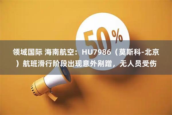 领域国际 海南航空：HU7986（莫斯科-北京）航班滑行阶段出现意外剐蹭，无人员受伤