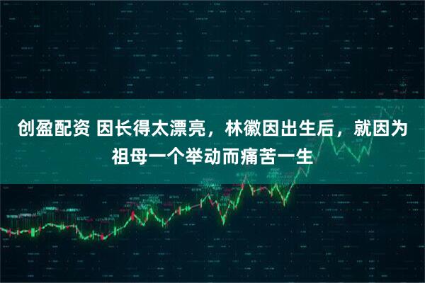 创盈配资 因长得太漂亮，林徽因出生后，就因为祖母一个举动而痛苦一生