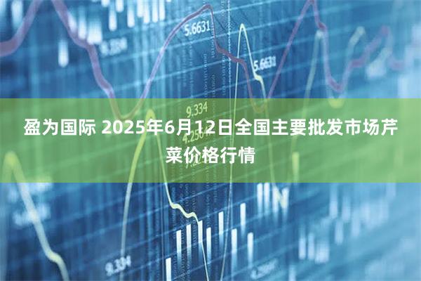 盈为国际 2025年6月12日全国主要批发市场芹菜价格行情