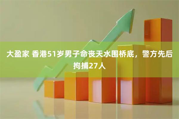 大盈家 香港51岁男子命丧天水围桥底，警方先后拘捕27人