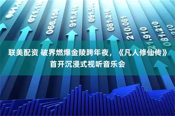 联美配资 破界燃爆金陵跨年夜，《凡人修仙传》首开沉浸式视听音乐会