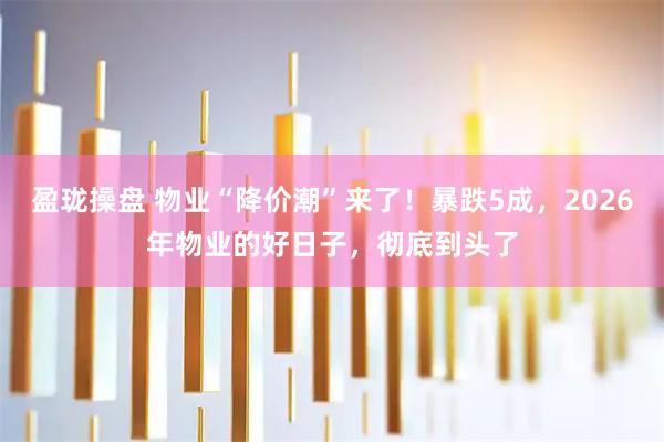盈珑操盘 物业“降价潮”来了！暴跌5成，2026年物业的好日子，彻底到头了