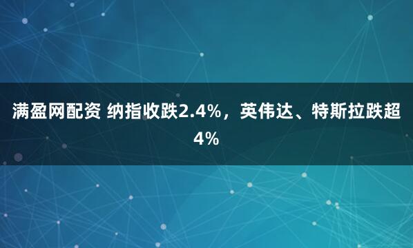 满盈网配资 纳指收跌2.4%，英伟达、特斯拉跌超4%