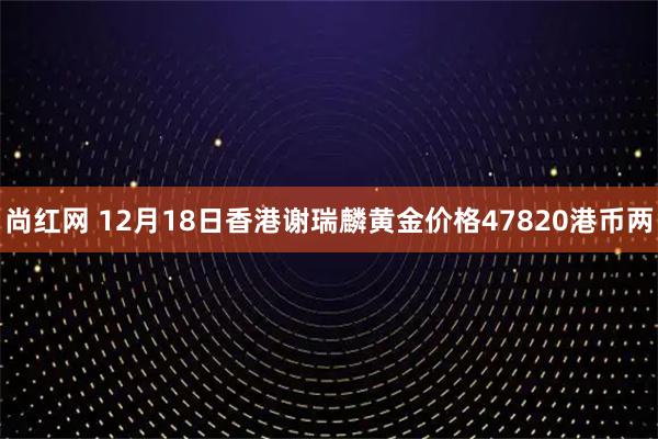 尚红网 12月18日香港谢瑞麟黄金价格47820港币两