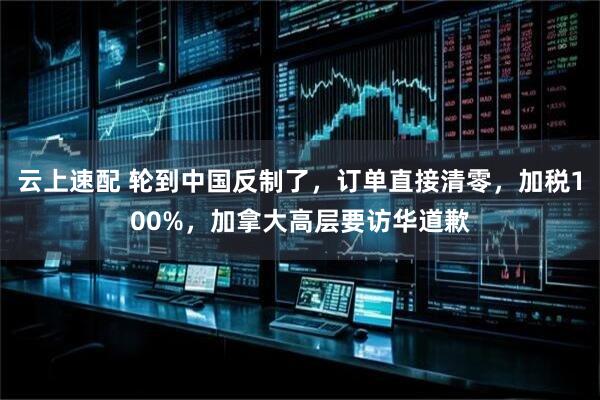 云上速配 轮到中国反制了，订单直接清零，加税100%，加拿大高层要访华道歉