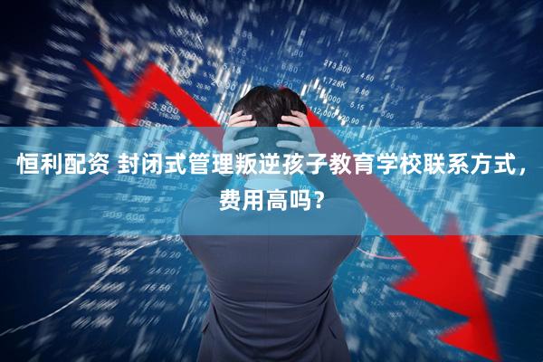 恒利配资 封闭式管理叛逆孩子教育学校联系方式，费用高吗？